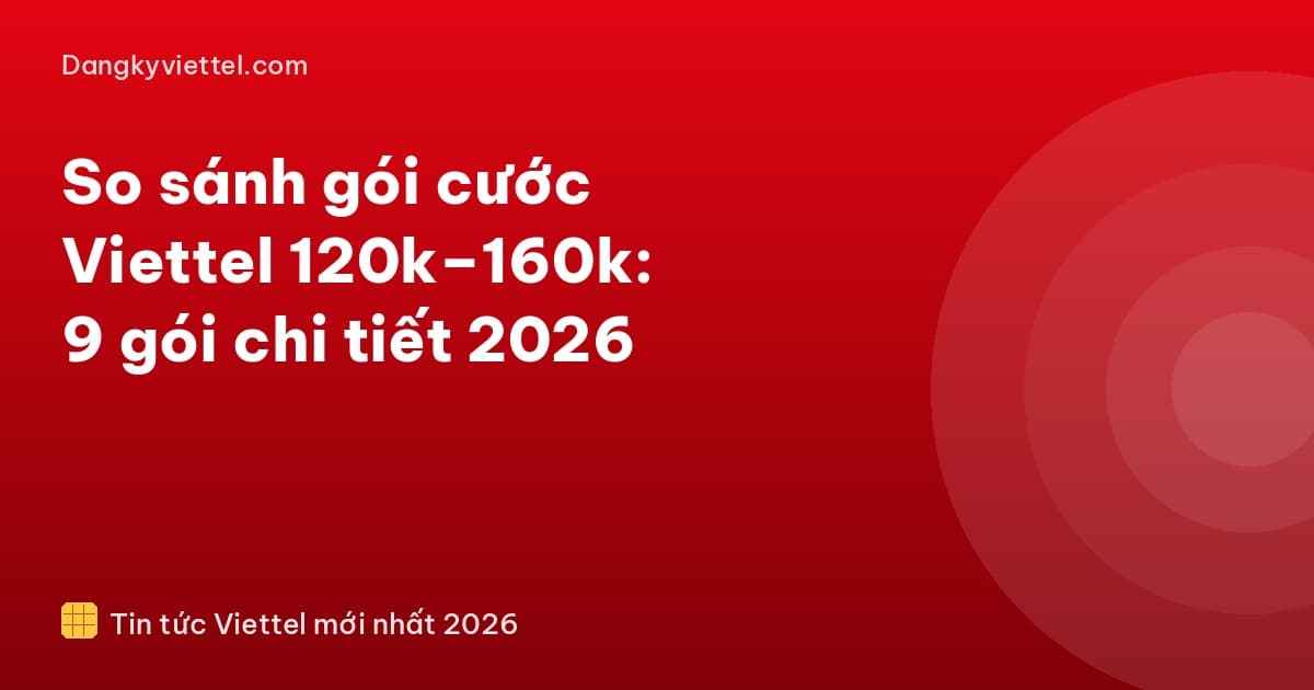 So sánh gói cước Viettel 120k–160k: 9 gói chi tiết 2026 - Hướng dẫn đăng ký tại dangkyviettel.com